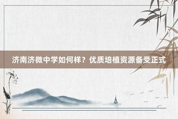 济南济微中学如何样？优质培植资源备受正式
